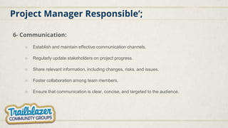 Project Manager Responsible’;
6- Communication:
○ Establish and maintain effective communication channels.
○ Regularly update stakeholders on project progress.
○ Share relevant information, including changes, risks, and issues.
○ Foster collaboration among team members.
○ Ensure that communication is clear, concise, and targeted to the audience.
 