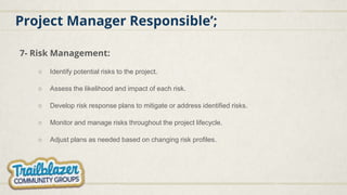 Project Manager Responsible’;
7- Risk Management:
○ Identify potential risks to the project.
○ Assess the likelihood and impact of each risk.
○ Develop risk response plans to mitigate or address identified risks.
○ Monitor and manage risks throughout the project lifecycle.
○ Adjust plans as needed based on changing risk profiles.
 