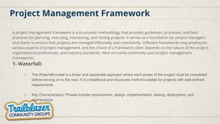 Project Management Framework
A project management framework is a structured methodology that provides guidelines, processes, and best
practices for planning, executing, monitoring, and closing projects. It serves as a foundation for project managers
and teams to ensure that projects are managed effectively and consistently. Different frameworks may emphasize
various aspects of project management, and the choice of a framework often depends on the nature of the project,
organizational preferences, and industry standards. Here are some commonly used project management
frameworks:
1- Waterfall:
○ The Waterfall model is a linear and sequential approach where each phase of the project must be completed
before moving on to the next. It is a traditional and structured method suitable for projects with well-defined
requirements.
○ Key Characteristics: Phases include requirements, design, implementation, testing, deployment, and
maintenance.
 