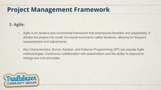 Project Management Framework
2- Agile:
○ Agile is an iterative and incremental framework that emphasizes flexibility and adaptability. It
divides the project into small, functional increments called iterations, allowing for frequent
reassessment and adjustments.
○ Key Characteristics: Scrum, Kanban, and Extreme Programming (XP) are popular Agile
methodologies. Continuous collaboration with stakeholders and the ability to respond to
change are core principles.
 