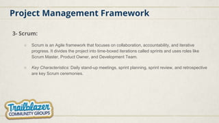 Project Management Framework
3- Scrum:
○ Scrum is an Agile framework that focuses on collaboration, accountability, and iterative
progress. It divides the project into time-boxed iterations called sprints and uses roles like
Scrum Master, Product Owner, and Development Team.
○ Key Characteristics: Daily stand-up meetings, sprint planning, sprint review, and retrospective
are key Scrum ceremonies.
 
