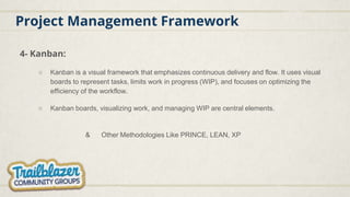Project Management Framework
4- Kanban:
○ Kanban is a visual framework that emphasizes continuous delivery and flow. It uses visual
boards to represent tasks, limits work in progress (WIP), and focuses on optimizing the
efficiency of the workflow.
○ Kanban boards, visualizing work, and managing WIP are central elements.
& Other Methodologies Like PRINCE, LEAN, XP
 