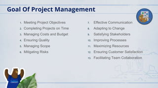 Goal Of Project Management
1. Meeting Project Objectives
2. Completing Projects on Time
3. Managing Costs and Budget
4. Ensuring Quality
5. Managing Scope
6. Mitigating Risks
7. Effective Communication
8. Adapting to Change
9. Satisfying Stakeholders
10. Improving Processes
11. Maximizing Resources
12. Ensuring Customer Satisfaction
13. Facilitating Team Collaboration
 