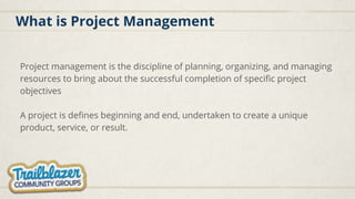 What is Project Management
Project management is the discipline of planning, organizing, and managing
resources to bring about the successful completion of specific project
objectives
A project is defines beginning and end, undertaken to create a unique
product, service, or result.
 