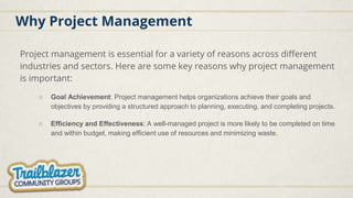 Why Project Management
Project management is essential for a variety of reasons across different
industries and sectors. Here are some key reasons why project management
is important:
○ Goal Achievement: Project management helps organizations achieve their goals and
objectives by providing a structured approach to planning, executing, and completing projects.
○ Efficiency and Effectiveness: A well-managed project is more likely to be completed on time
and within budget, making efficient use of resources and minimizing waste.
 