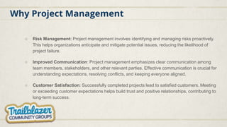 Why Project Management
○ Risk Management: Project management involves identifying and managing risks proactively.
This helps organizations anticipate and mitigate potential issues, reducing the likelihood of
project failure.
○ Improved Communication: Project management emphasizes clear communication among
team members, stakeholders, and other relevant parties. Effective communication is crucial for
understanding expectations, resolving conflicts, and keeping everyone aligned.
○ Customer Satisfaction: Successfully completed projects lead to satisfied customers. Meeting
or exceeding customer expectations helps build trust and positive relationships, contributing to
long-term success.
 