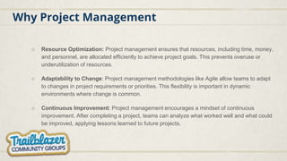 Why Project Management
○ Resource Optimization: Project management ensures that resources, including time, money,
and personnel, are allocated efficiently to achieve project goals. This prevents overuse or
underutilization of resources.
○ Adaptability to Change: Project management methodologies like Agile allow teams to adapt
to changes in project requirements or priorities. This flexibility is important in dynamic
environments where change is common.
○ Continuous Improvement: Project management encourages a mindset of continuous
improvement. After completing a project, teams can analyze what worked well and what could
be improved, applying lessons learned to future projects.
 