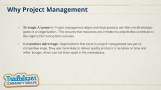 Why Project Management
○ Strategic Alignment: Project management aligns individual projects with the overall strategic
goals of an organization. This ensures that resources are invested in projects that contribute to
the organization's long-term success.
○ Competitive Advantage: Organizations that excel in project management can gain a
competitive edge. They are more likely to deliver quality products or services on time and
within budget, which can set them apart in the marketplace.
 