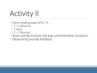 Activity II
• Form small groups of 4 – 5
• 1 – 2 Observer
• 1 Giver
• 1 – 2 Receiver
• Giver and Receiver(s) role play uncomfortable situations
• Observer(s) provide feedback
 