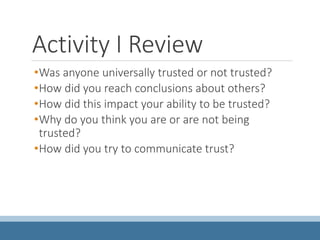 Activity I Review
•Was anyone universally trusted or not trusted?
•How did you reach conclusions about others?
•How did this impact your ability to be trusted?
•Why do you think you are or are not being
trusted?
•How did you try to communicate trust?
 