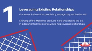 Our research shows that people buy sausage they are familiar with
Showing off the Makowski products in the wild/around the city
in a documented video series would help leverage relationships
Leveraging Existing Relationships
1
 