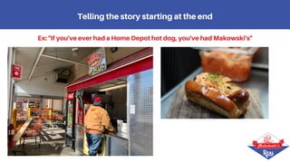 Telling the story starting at the end
Ex: "If you've ever had a Home Depot hot dog, you've had Makowski's"
 