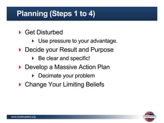Planning (Steps 1 to 4)

     Get Disturbed
                Use pressure to your advantage.
     Decide your Result and Purpose
                Be clear and specific!
     Develop a Massive Action Plan
                Decimate your problem
     Change Your Limiting Beliefs



www.toastmasters.org
 