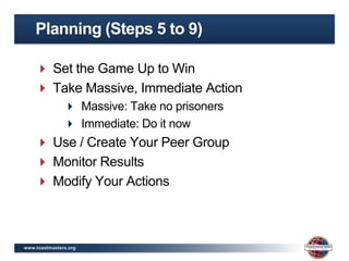 Planning (Steps 5 to 9)

     Set the Game Up to Win
     Take Massive, Immediate Action
                Massive: Take no prisoners
                Immediate: Do it now
     Use / Create Your Peer Group
     Monitor Results
     Modify Your Actions



www.toastmasters.org
 
