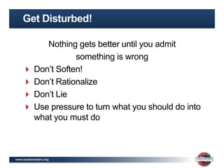 Get Disturbed!

         Nothing gets better until you admit
                 something is wrong
     Don’t Soften!
     Don’t Rationalize
     Don’t Lie
     Use pressure to turn what you should do into
      what you must do



www.toastmasters.org
 