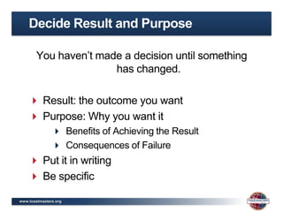 Decide Result and Purpose

        You haven’t made a decision until something
                       has changed.

     Result: the outcome you want
     Purpose: Why you want it
                Benefits of Achieving the Result
                Consequences of Failure
     Put it in writing
     Be specific

www.toastmasters.org
 