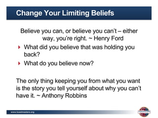 Change Your Limiting Beliefs

     Believe you can, or believe you can’t – either
             way, you’re right. ~ Henry Ford
     What did you believe that was holding you
      back?
     What do you believe now?

    The only thing keeping you from what you want
    is the story you tell yourself about why you can’t
    have it. ~ Anthony Robbins

www.toastmasters.org
 