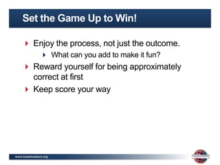 Set the Game Up to Win!

     Enjoy the process, not just the outcome.
                What can you add to make it fun?
     Reward yourself for being approximately
      correct at first
     Keep score your way




www.toastmasters.org
 