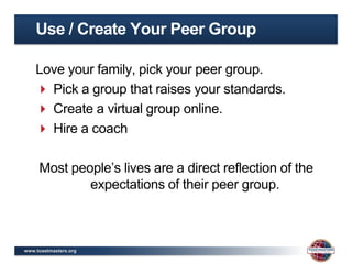 Use / Create Your Peer Group

    Love your family, pick your peer group.
     Pick a group that raises your standards.
     Create a virtual group online.
     Hire a coach

     Most people’s lives are a direct reflection of the
             expectations of their peer group.



www.toastmasters.org
 