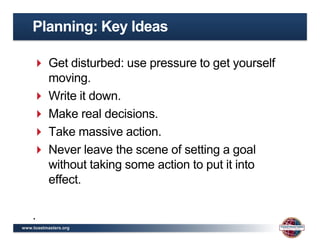 Planning: Key Ideas

     Get disturbed: use pressure to get yourself
      moving.
     Write it down.
     Make real decisions.
     Take massive action.
     Never leave the scene of setting a goal
      without taking some action to put it into
      effect.

    .
www.toastmasters.org
 