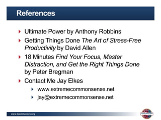 References

     Ultimate Power by Anthony Robbins
     Getting Things Done The Art of Stress-Free
      Productivity by David Allen
     18 Minutes Find Your Focus, Master
      Distraction, and Get the Right Things Done
      by Peter Bregman
     Contact Me Jay Elkes
                www.extremecommonsense.net
                jay@extremecommonsense.net

www.toastmasters.org
 