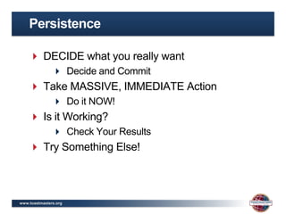 Persistence

     DECIDE what you really want
                Decide and Commit
     Take MASSIVE, IMMEDIATE Action
                Do it NOW!
     Is it Working?
                Check Your Results
     Try Something Else!



www.toastmasters.org
 