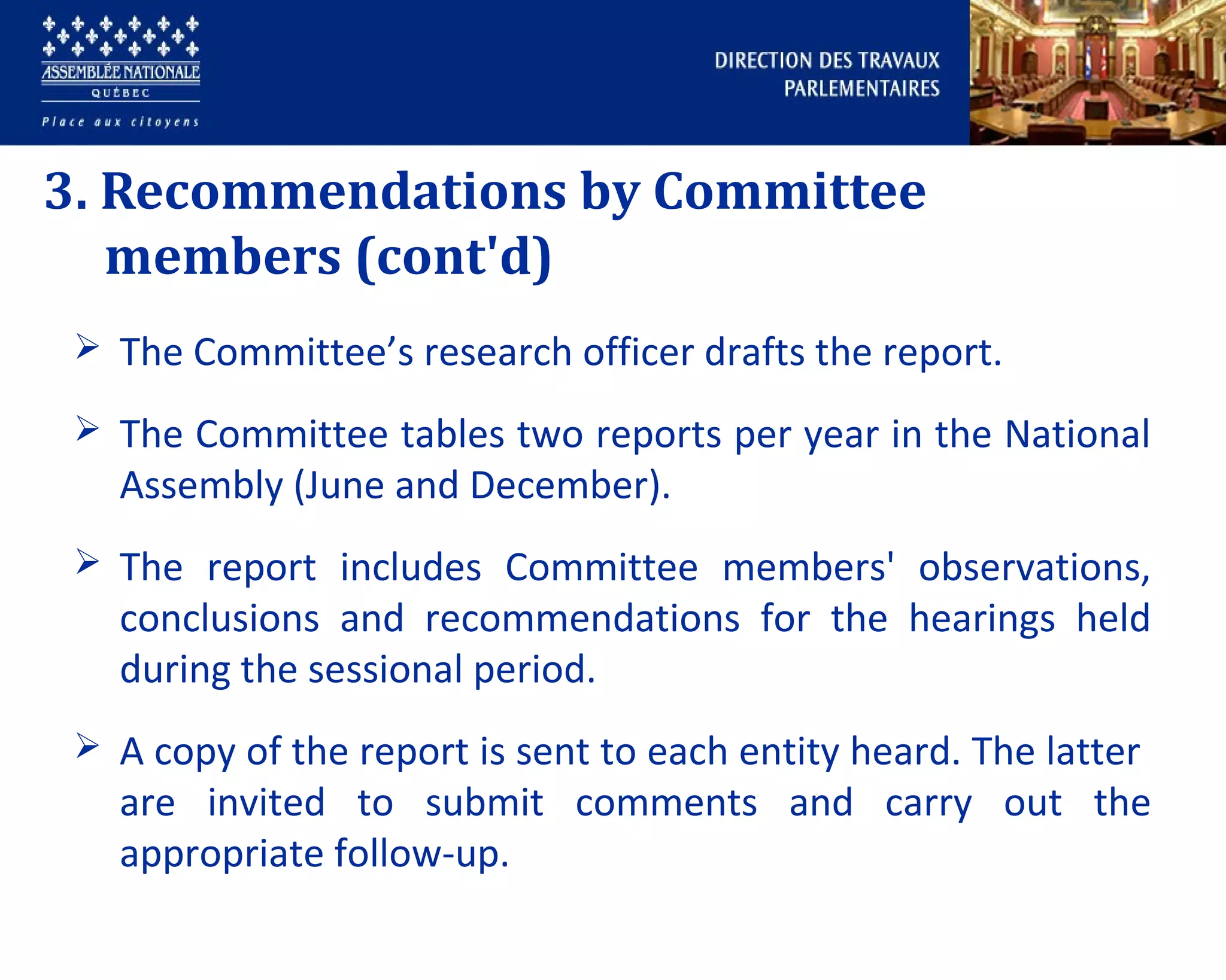 3. Recommendations by Committee
members (cont'd)
 The Committee’s research officer drafts the report.
 The Committee tables two reports per year in the National
Assembly (June and December).
 The report includes Committee members' observations,
conclusions and recommendations for the hearings held
during the sessional period.
 A copy of the report is sent to each entity heard. The latter
are invited to submit comments and carry out the
appropriate follow-up.
 