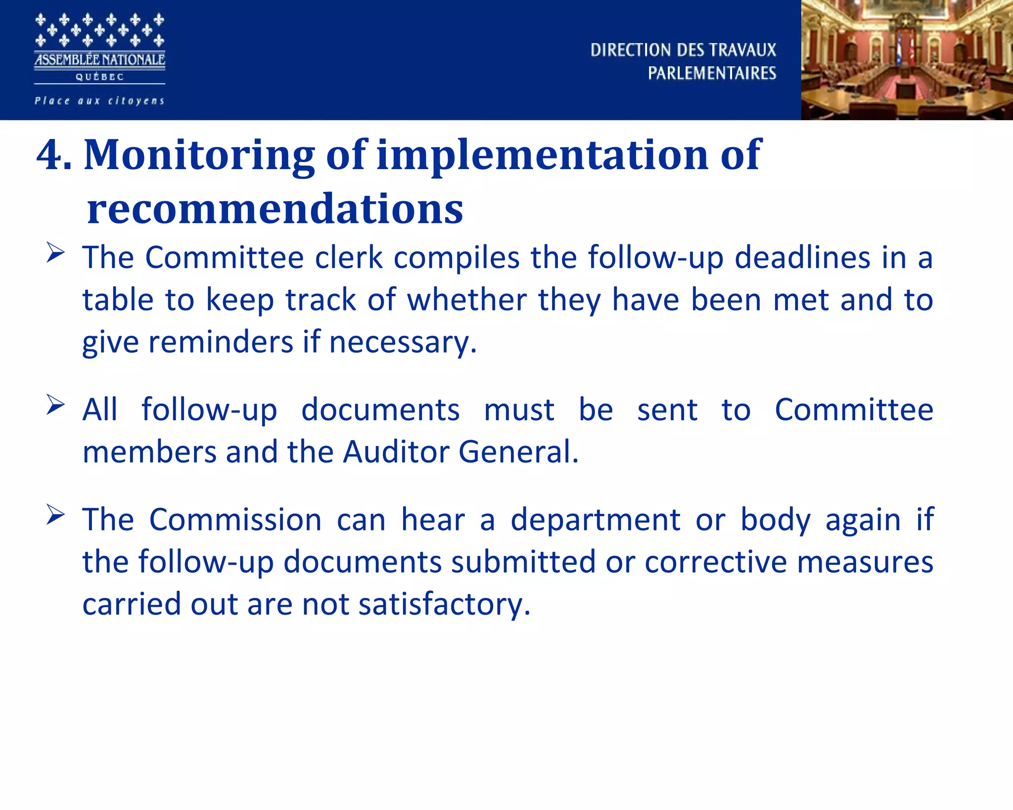 4. Monitoring of implementation of
recommendations
 The Committee clerk compiles the follow-up deadlines in a
table to keep track of whether they have been met and to
give reminders if necessary.
 All follow-up documents must be sent to Committee
members and the Auditor General.
 The Commission can hear a department or body again if
the follow-up documents submitted or corrective measures
carried out are not satisfactory.
 