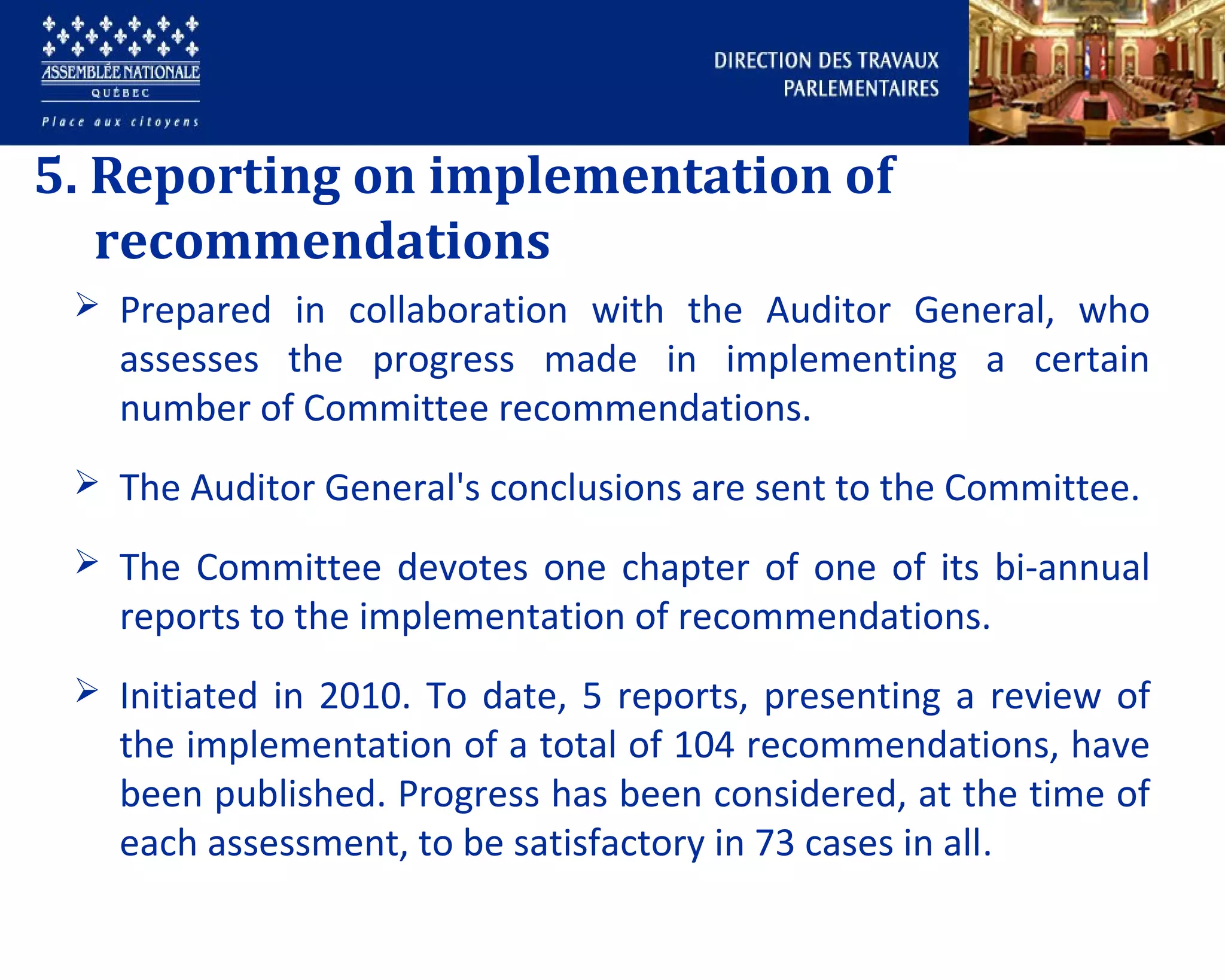 5. Reporting on implementation of
recommendations
 Prepared in collaboration with the Auditor General, who
assesses the progress made in implementing a certain
number of Committee recommendations.
 The Auditor General's conclusions are sent to the Committee.
 The Committee devotes one chapter of one of its bi-annual
reports to the implementation of recommendations.
 Initiated in 2010. To date, 5 reports, presenting a review of
the implementation of a total of 104 recommendations, have
been published. Progress has been considered, at the time of
each assessment, to be satisfactory in 73 cases in all.
 
