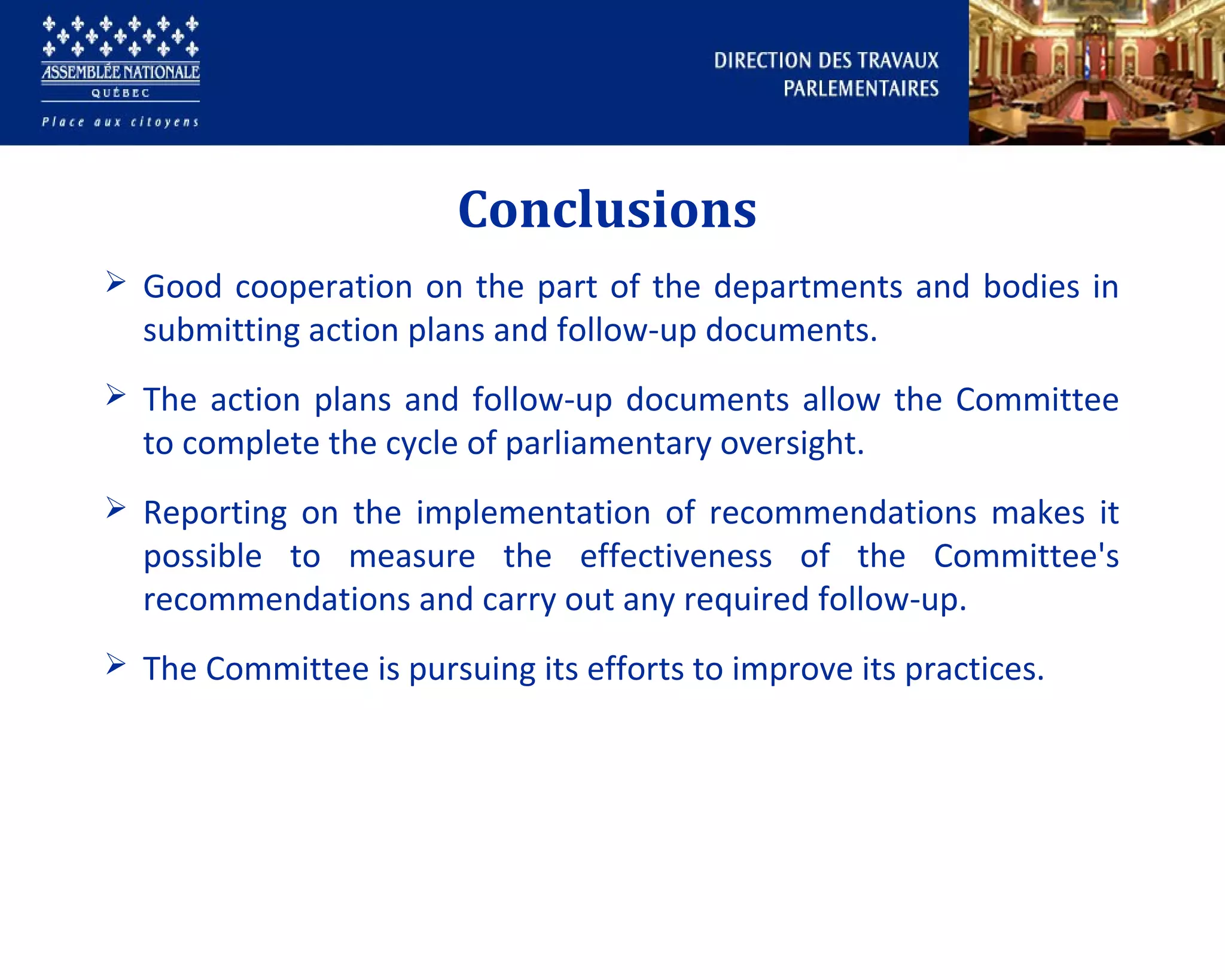 Conclusions
 Good cooperation on the part of the departments and bodies in
submitting action plans and follow-up documents.
 The action plans and follow-up documents allow the Committee
to complete the cycle of parliamentary oversight.
 Reporting on the implementation of recommendations makes it
possible to measure the effectiveness of the Committee's
recommendations and carry out any required follow-up.
 The Committee is pursuing its efforts to improve its practices.
 