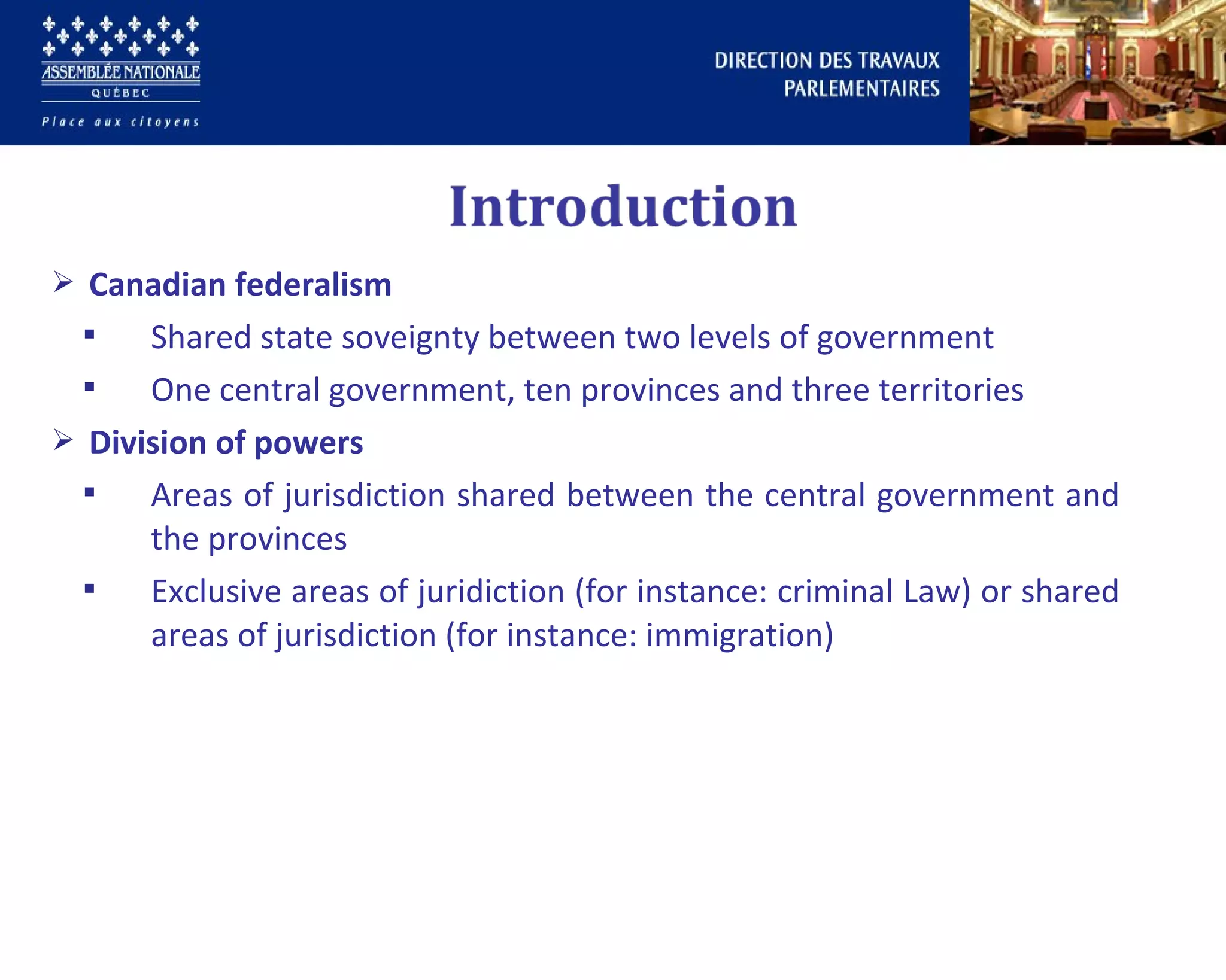  Canadian federalism
 Shared state soveignty between two levels of government
 One central government, ten provinces and three territories
 Division of powers
 Areas of jurisdiction shared between the central government and
the provinces
 Exclusive areas of juridiction (for instance: criminal Law) or shared
areas of jurisdiction (for instance: immigration)
 