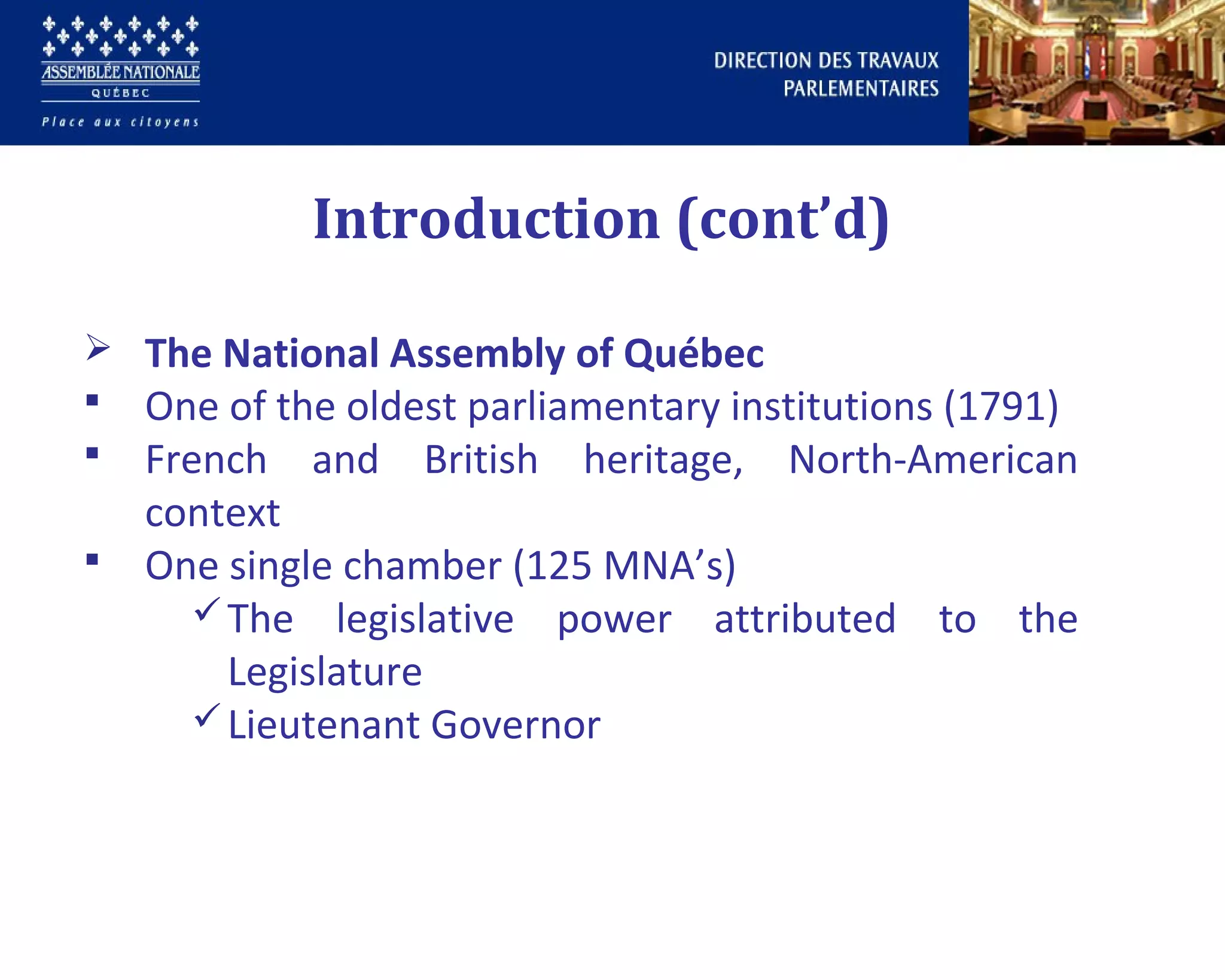  The National Assembly of Québec
 One of the oldest parliamentary institutions (1791)
 French and British heritage, North-American
context
 One single chamber (125 MNA’s)
The legislative power attributed to the
Legislature
Lieutenant Governor
Introduction (cont’d)
 