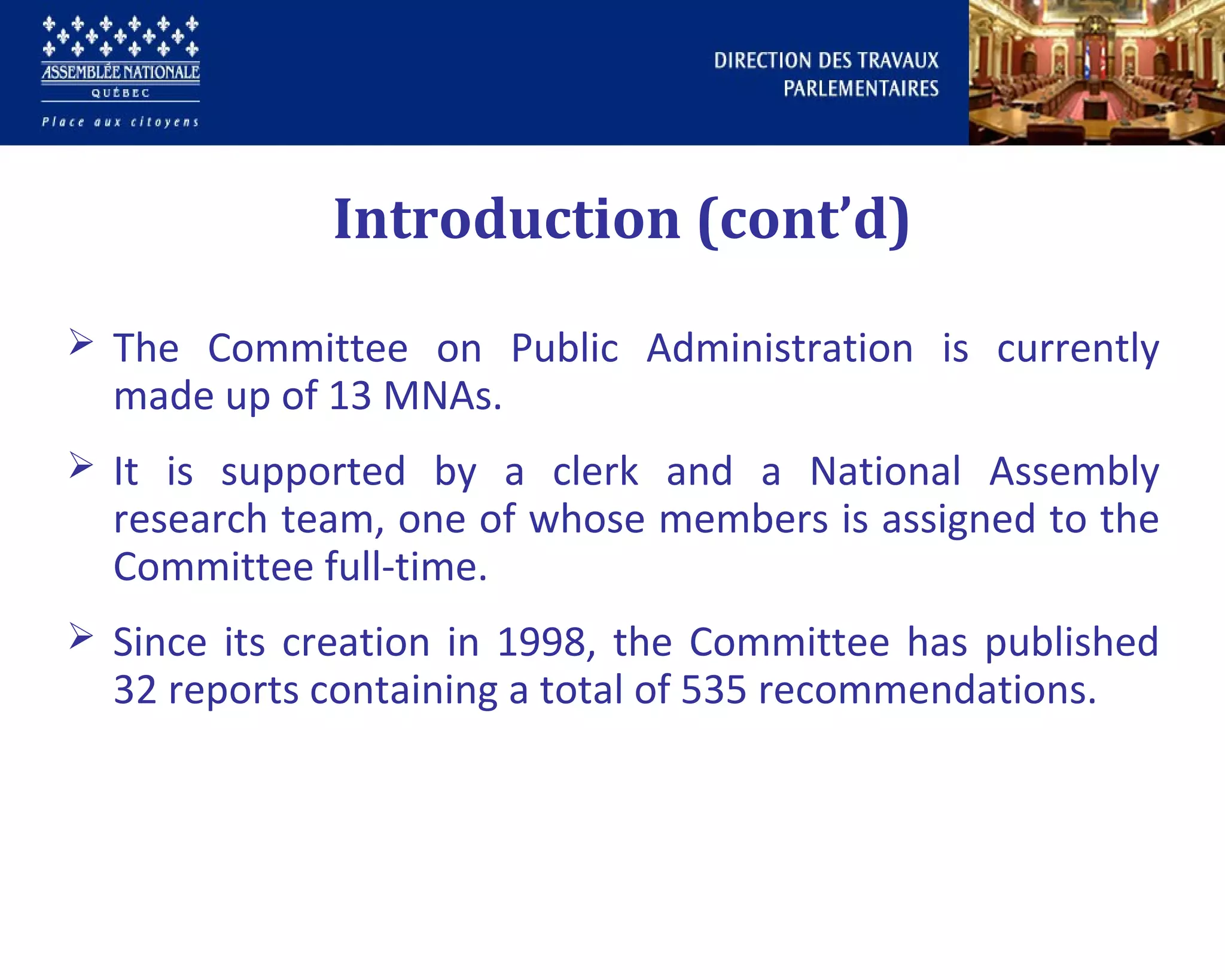  The Committee on Public Administration is currently
made up of 13 MNAs.
 It is supported by a clerk and a National Assembly
research team, one of whose members is assigned to the
Committee full-time.
 Since its creation in 1998, the Committee has published
32 reports containing a total of 535 recommendations.
Introduction (cont’d)
 