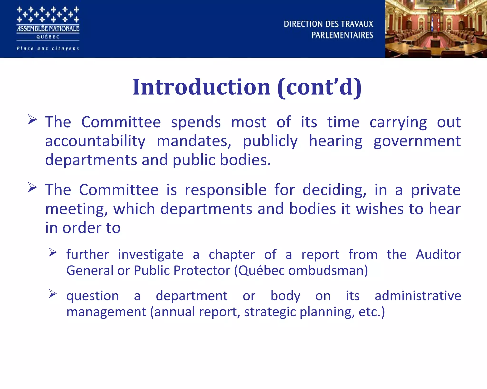  The Committee spends most of its time carrying out
accountability mandates, publicly hearing government
departments and public bodies.
 The Committee is responsible for deciding, in a private
meeting, which departments and bodies it wishes to hear
in order to
 further investigate a chapter of a report from the Auditor
General or Public Protector (Québec ombudsman)
 question a department or body on its administrative
management (annual report, strategic planning, etc.)
Introduction (cont’d)
 