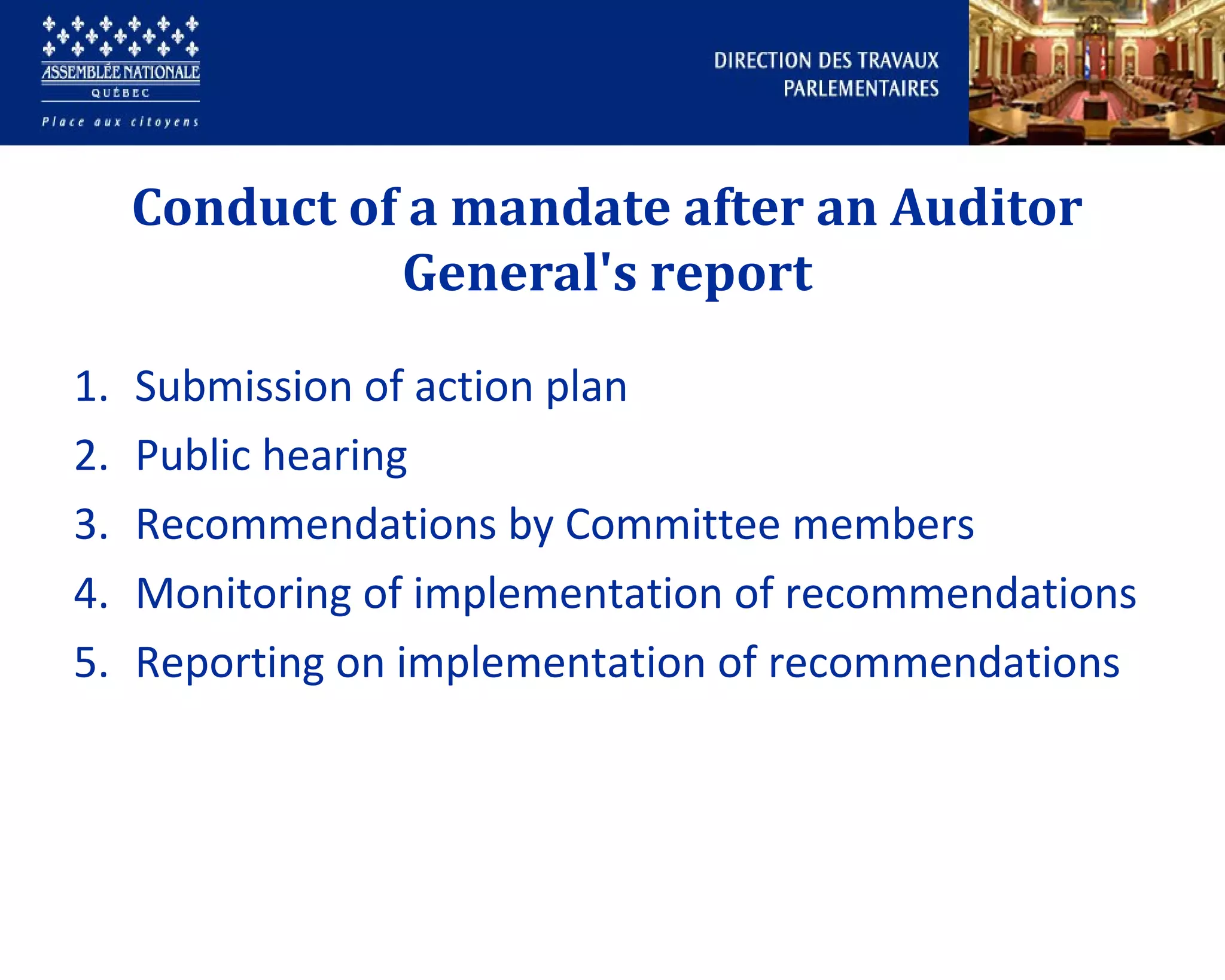 Conduct of a mandate after an Auditor
General's report
1. Submission of action plan
2. Public hearing
3. Recommendations by Committee members
4. Monitoring of implementation of recommendations
5. Reporting on implementation of recommendations
 