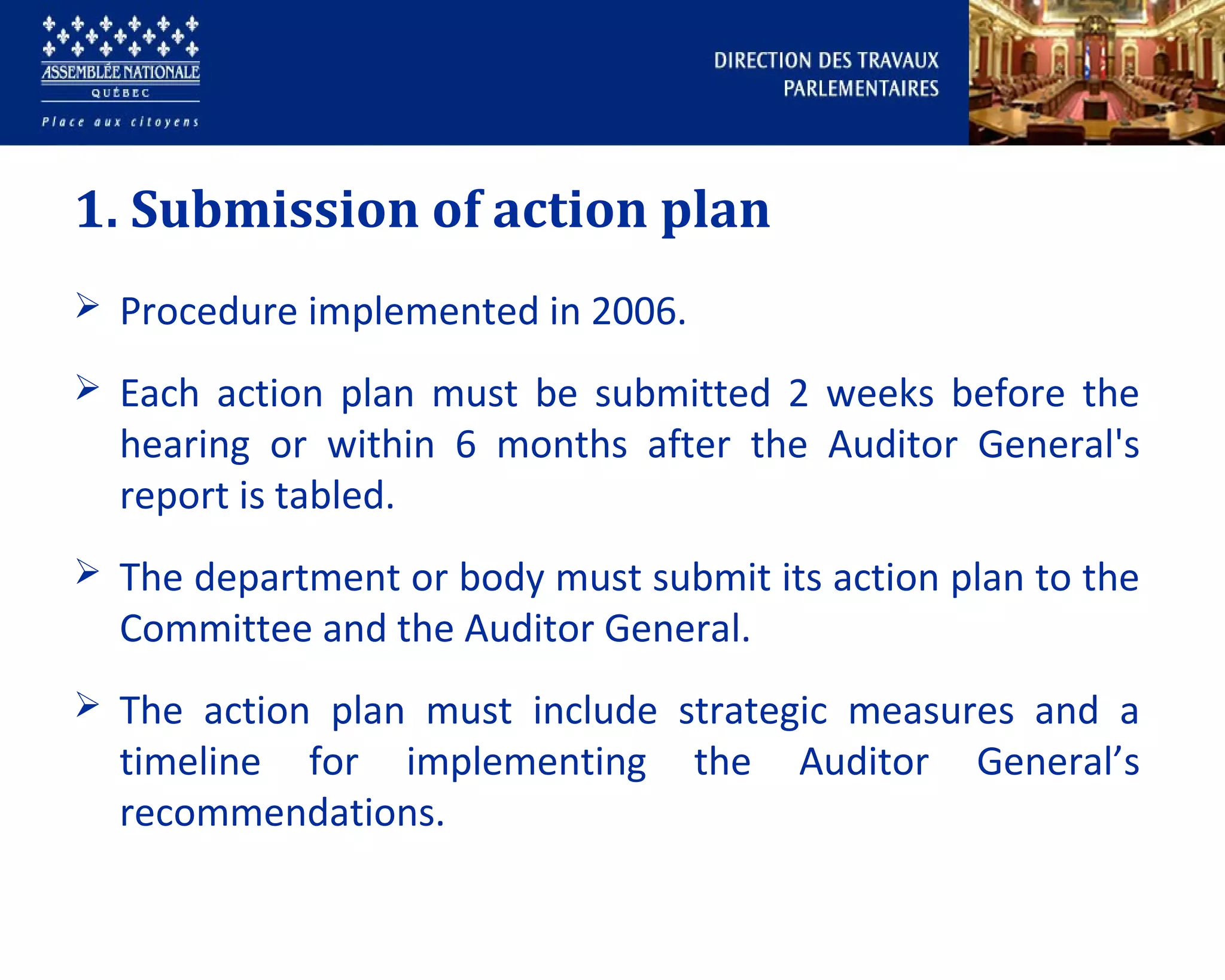 1. Submission of action plan
 Procedure implemented in 2006.
 Each action plan must be submitted 2 weeks before the
hearing or within 6 months after the Auditor General's
report is tabled.
 The department or body must submit its action plan to the
Committee and the Auditor General.
 The action plan must include strategic measures and a
timeline for implementing the Auditor General’s
recommendations.
 