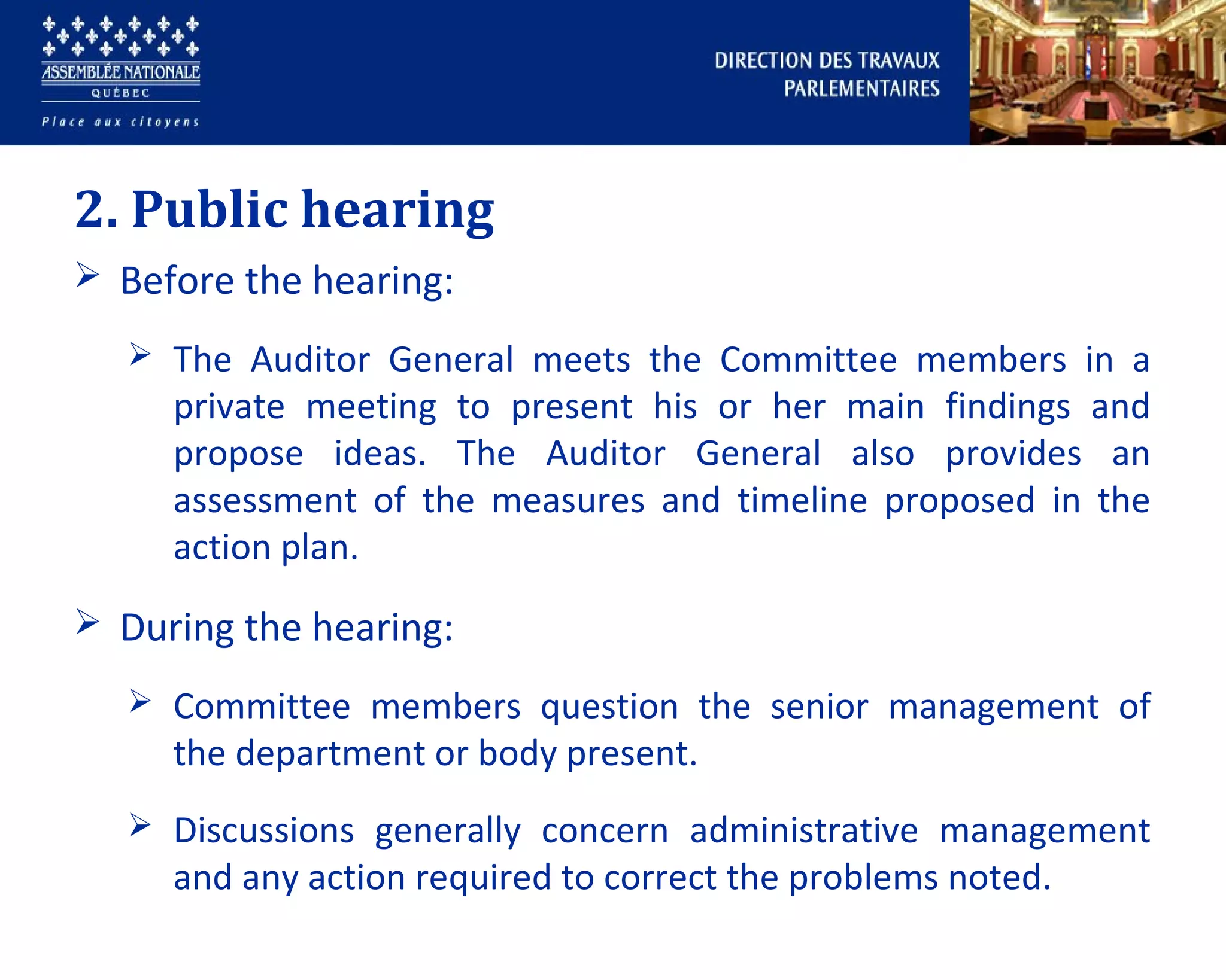 2. Public hearing
 Before the hearing:
 The Auditor General meets the Committee members in a
private meeting to present his or her main findings and
propose ideas. The Auditor General also provides an
assessment of the measures and timeline proposed in the
action plan.
 During the hearing:
 Committee members question the senior management of
the department or body present.
 Discussions generally concern administrative management
and any action required to correct the problems noted.
 