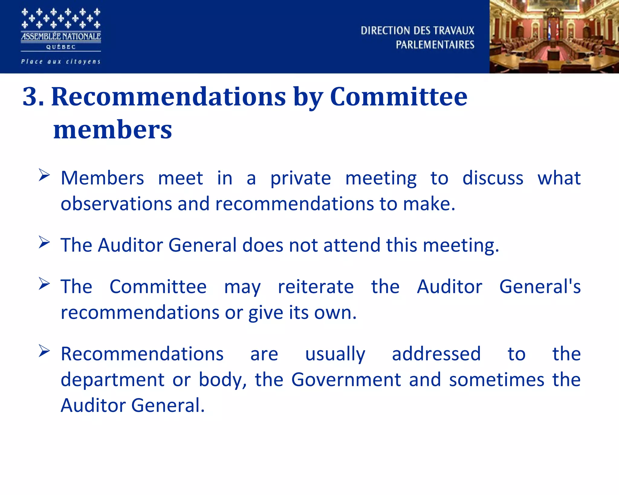 3. Recommendations by Committee
members
 Members meet in a private meeting to discuss what
observations and recommendations to make.
 The Auditor General does not attend this meeting.
 The Committee may reiterate the Auditor General's
recommendations or give its own.
 Recommendations are usually addressed to the
department or body, the Government and sometimes the
Auditor General.
 