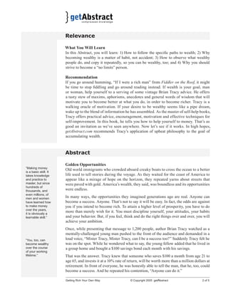 Relevance
What You Will Learn
In this Abstract, you will learn: 1) How to follow the speciﬁc paths to wealth; 2) Why
becoming wealthy is a matter of habit, not accident; 3) How to observe what wealthy
people do, and copy it repeatedly, so you can be wealthy, too; and 4) Why you should
strive to become a “no limits” person.
Recommendation
If you go around humming, “If I were a rich man” from Fiddler on the Roof, it might
be time to stop ﬁddling and go around reading instead. If wealth is your goal, man
or woman, help yourself to a serving of some vintage Brian Tracy advice. He offers
a tasty stew of maxims, aphorisms, anecdotes and general words of wisdom that will
motivate you to become better at what you do, in order to become richer. Tracy is a
walking oracle of motivation. If your desire to be wealthy seems like a pipe dream,
wake up to the blend of information he has assembled. As the master of self-help books,
Tracy offers practical advice, encouragement, motivation and effective techniques for
self-improvement. In this book, he tells you how to help yourself to money. That’s as
good an invitation as we’ve seen anywhere. Now let’s see if it works. In high hopes,
getAbstract.com recommends Tracy’s application of upbeat philosophy to the goal of
accumulating wealth.

Abstract
“Making money
is a basic skill. It
takes knowledge
and practice to
master, but since
hundreds of
thousands, and
even millions, of
men and women
have learned how
to make money
over the years,
it is obviously a
learnable skill.”

“You, too, can
become wealthy
over the course
of your working
lifetime.”

Golden Opportunities
Old world immigrants who crowded aboard creaky boats to cross the ocean to a better
life used to tell stories during the voyage. As they waited for the coast of America to
appear like a mirage of hope on the horizon, they repeated yarns about streets that
were paved with gold. America’s wealth, they said, was boundless and its opportunities
were endless.
In many ways, the opportunities they imagined generations ago are real. Anyone can
become a success. Anyone. That’s not to say it will be easy. In fact, the odds are against
you if you intend to become rich. To attain a higher level of prosperity, you have to do
more than merely wish for it. You must discipline yourself, your attitudes, your habits
and your behavior. But, if you feel, think and do the right things over and over, you will
achieve your ambition.
Once, while presenting that message to 1,200 people, author Brian Tracy watched as a
mentally-challenged young man pushed to the front of the audience and demanded in a
loud voice, “Mister Tracy, Mister Tracy, can I be a success too?” Suddenly Tracy felt he
was on the spot. While he wondered what to say, the young fellow added that he lived in
a group home and bought a $100 savings bond each month with his savings.
That was the answer. Tracy knew that someone who saves $100 a month from age 21 to
age 65, and invests it at a 10% rate of return, will be worth more than a million dollars at
retirement. In front of everyone, he was honestly able to tell the man, that he, too, could
become a success. And he repeated his contention, “Anyone can do it.”
Getting Rich Your Own Way

© Copyright 2005 getAbstract

2 of 5

 
