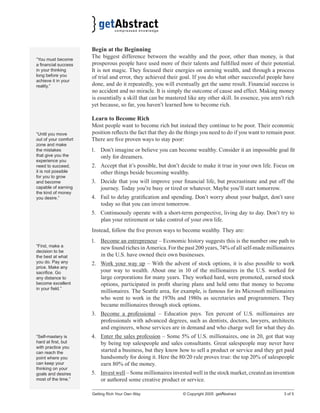 “You must become
a ﬁnancial success
in your thinking
long before you
achieve it in your
reality.”

“Until you move
out of your comfort
zone and make
the mistakes
that give you the
experience you
need to succeed,
it is not possible
for you to grow
and become
capable of earning
the kind of money
you desire.”

Begin at the Beginning
The biggest difference between the wealthy and the poor, other than money, is that
prosperous people have used more of their talents and fulﬁlled more of their potential.
It is not magic. They focused their energies on earning wealth, and through a process
of trial and error, they achieved their goal. If you do what other successful people have
done, and do it repeatedly, you will eventually get the same result. Financial success is
no accident and no miracle. It is simply the outcome of cause and effect. Making money
is essentially a skill that can be mastered like any other skill. In essence, you aren’t rich
yet because, so far, you haven’t learned how to become rich.
Learn to Become Rich
Most people want to become rich but instead they continue to be poor. Their economic
position reﬂects the fact that they do the things you need to do if you want to remain poor.
There are ﬁve proven ways to stay poor:
1. Don’t imagine or believe you can become wealthy. Consider it an impossible goal ﬁt
only for dreamers.
2. Accept that it’s possible, but don’t decide to make it true in your own life. Focus on
other things beside becoming wealthy.
3. Decide that you will improve your ﬁnancial life, but procrastinate and put off the
journey. Today you’re busy or tired or whatever. Maybe you’ll start tomorrow.
4. Fail to delay gratiﬁcation and spending. Don’t worry about your budget, don’t save
today so that you can invest tomorrow.
5. Continuously operate with a short-term perspective, living day to day. Don’t try to
plan your retirement or take control of your own life.
Instead, follow the ﬁve proven ways to become wealthy. They are:

“First, make a
decision to be
the best at what
you do. Pay any
price. Make any
sacriﬁce. Go
any distance to
become excellent
in your ﬁeld.”

1. Become an entrepreneur – Economic history suggests this is the number one path to
new found riches in America. For the past 200 years, 74% of all self-made millionaires
in the U.S. have owned their own businesses.
2. Work your way up – With the advent of stock options, it is also possible to work
your way to wealth. About one in 10 of the millionaires in the U.S. worked for
large corporations for many years. They worked hard, were promoted, earned stock
options, participated in proﬁt sharing plans and held onto that money to become
millionaires. The Seattle area, for example, is famous for its Microsoft millionaires
who went to work in the 1970s and 1980s as secretaries and programmers. They
became millionaires through stock options.
3. Become a professional – Education pays. Ten percent of U.S. millionaires are
professionals with advanced degrees, such as dentists, doctors, lawyers, architects
and engineers, whose services are in demand and who charge well for what they do.

“Self-mastery is
hard at ﬁrst, but
with practice you
can reach the
point where you
can keep your
thinking on your
goals and desires
most of the time.”

4. Enter the sales profession – Some 5% of U.S. millionaires, one in 20, got that way
by being top salespeople and sales consultants. Great salespeople may never have
started a business, but they know how to sell a product or service and they get paid
handsomely for doing it. Here the 80/20 rule proves true: the top 20% of salespeople
earn 80% of the money.
5. Invest well – Some millionaires invested well in the stock market, created an invention
or authored some creative product or service.
Getting Rich Your Own Way

© Copyright 2005 getAbstract

3 of 5

 