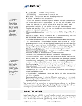 “It is only when
you can get
your ﬁnances
under control at
a low level that
you demonstrate
that you have the
ability to manage
and grow your
money at a
higher level. You
have to walk
before you run.”

•
•
•
•
•
•
•
•
•
•
•
•
•

•
•
•
•
•
“The starting point
of all ﬁnancial
success is for
you to develop
a prosperity
consciousness.
Think of yourself
as a wealthy
person in training,
as a work
in progress.”

•
•
•
•
•

Be a good student – Commit to lifelong learning.
Save your money – Always save 10% of what you earn.
Boost others – Make yourself critical to other people’s success.
Be diligent – Work harder than everyone else.
Use your time efﬁciently – Don’t do anything that takes you away from your work.
Don’t drink coffee, read irrelevant e-mails or visit with your pals at the water cooler.
Expand your workday – Try starting an hour earlier or working through lunch.
Accept total responsibility for your results – Tell yourself, “I am responsible.”
Examine your priorities – Check with your boss to make sure your priorities match
what you are expected to accomplish.
Take over tasks from your boss – Learn what your boss dislikes doing and then do it
better.
Refuse to be satisﬁed – Always ask for more. Ask for more responsibility from your
boss and for more productivity from those working under you.
Develop specialized knowledge – In the information economy, knowledge is power.
Learn to do things faster – Become known as the one others rely on to do a job fast.
Network continually – Being a successful manager means getting promoted, and often
that depends on whom you know. Consider joining a professional association, Dale
Carnegie or Toastmasters. Being able to think and speak on your feet is a big plus.
Refuse to let fear hold you back – Don’t let worries or fears get in your way.
Determine your job’s critical aspects – Every job has crucial responsibilities. Identify
those areas and focus on being excellent in accomplishing them.
Determine where you are weakest – Commit to improving any lagging skills.
Develop excellent work habits – Maximize your productivity. Become more efﬁcient.
Nurture a power base – Build power in your company and your community. Establish
personal power in relationships, expert power due to job knowledge and abilities, and
position power from rank and title. Make the most of your status in these areas.
Guard your integrity – Trust is the basis for all relationships; be the one others trust.
Focus on the future – Where you came from doesn’t matter as much as where you are
headed. Become a results-oriented, future-oriented person.
Start where you are – Don’t pine over what you are not. Instead, focus on what you
are and make yourself better.
Develop prosperity consciousness – Write and rewrite your goals, and believe in
your future prosperity.
Become a no-limit person – It is just as difﬁcult to remain poor as it is to make
the necessary sacriﬁces to become successful and wealthy. Working harder at the
beginning will pay off handsomely later.

Your success is 100% up to you. Start the process, continue and never give up. Believe
that the streets you walk daily really are paved with golden opportunities. You only have
to open your eyes and see them. Always remember that you can get rich.

About The Author
Brian Tracy, chairman and CEO of Brian Tracy International, is a trainer, consultant,
motivator and author of the best-selling Create Your Own Future, among many other
books. He makes presentations to approximately 450,000 people a year.
Getting Rich Your Own Way

© Copyright 2005 getAbstract

5 of 5

 