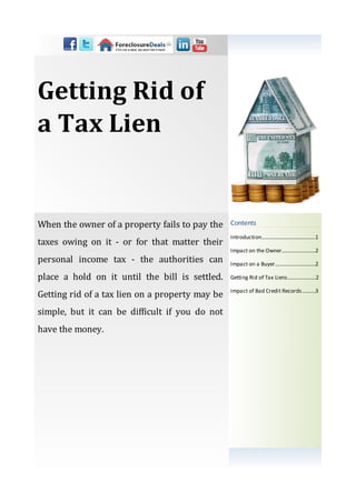Getting Rid of
a Tax Lien


When the owner of a property fails to pay the    Contents
                                                 Introduction…………...................……...1
taxes owing on it - or for that matter their
                                                 Impact on the Owner......................…2
personal income tax - the authorities can        Impact on a Buyer..............................2

place a hold on it until the bill is settled.    Getting Rid of Tax Liens.....................2

                                                 Impact of Bad Credit Records….......3
Getting rid of a tax lien on a property may be
simple, but it can be difficult if you do not
have the money.
 