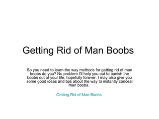 Getting Rid of Man Boobs  So you need to learn the way methods for getting rid of man boobs do you? No problem I'll help you out to banish the boobs out of your life, hopefully forever. I may also give you some good ideas and tips about the way to instantly conceal man boobs.  Getting Rid of Man Boobs   