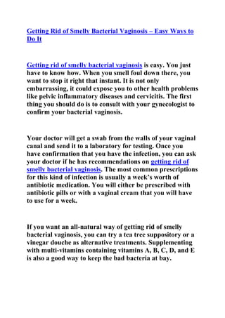  HYPERLINK quot;
http://ezinearticles.com/?Fight-Bacterial-Vaginosis:-Simple-Tips-and-Tricks-To-Get-Rid-Of-BV&id=5223884quot;
 Getting Rid of Smelly Bacterial Vaginosis – Easy Ways to Do It<br />Getting rid of smelly bacterial vaginosis is easy. You just have to know how. When you smell foul down there, you want to stop it right that instant. It is not only embarrassing, it could expose you to other health problems like pelvic inflammatory diseases and cervicitis. The first thing you should do is to consult with your gynecologist to confirm your bacterial vaginosis. <br />Your doctor will get a swab from the walls of your vaginal canal and send it to a laboratory for testing. Once you have confirmation that you have the infection, you can ask your doctor if he has recommendations on getting rid of smelly bacterial vaginosis. The most common prescriptions for this kind of infection is usually a week’s worth of antibiotic medication. You will either be prescribed with antibiotic pills or with a vaginal cream that you will have to use for a week. <br />If you want an all-natural way of getting rid of smelly bacterial vaginosis, you can try a tea tree suppository or a vinegar douche as alternative treatments. Supplementing with multi-vitamins containing vitamins A, B, C, D, and E is also a good way to keep the bad bacteria at bay. <br />Adjusting your diet to exclude sugars and alcohol, and to include yogurt and garlic in your everyday diet would be a good way to address your vaginal infection. Getting rid of smelly bacterial vaginosis is easy. <br />The most important thing is to first get diagnosed for it. When you are sure that you have bacterial vaginosis, you can take the appropriate measures to get rid of your infection. This includes medications both oral and topical, home remedies, and dietary adjustments. <br /> <br />Do you want to quickly and totally get rid of your recurrent bacterial vaginosis? If yes, then I suggest you use the step-by-step plan outlined in Elena Peterson’s Bacterial Vaginosis Freedom Guide.Click here ==> Elena Peterson’s Bacterial Vaginosis Freedom Guide, to read more about this Natural Step-By-Step BV Cure plan.  <br />