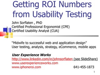 Getting ROI Numbers from Usability Testing John Sorflaten , PhD Certified Professional Ergonomist (CPE) Certified Usability Analyst (CUA) “ Midwife to successful web and application design” User testing, analysis, strategy, eCommerce, mobile apps  User Experience Works http://www.linkedin.com/in/johnsorflaten  (see SlideShare) www.userexperienceworks.com   www.iphoneroi.com   641-455-1873 