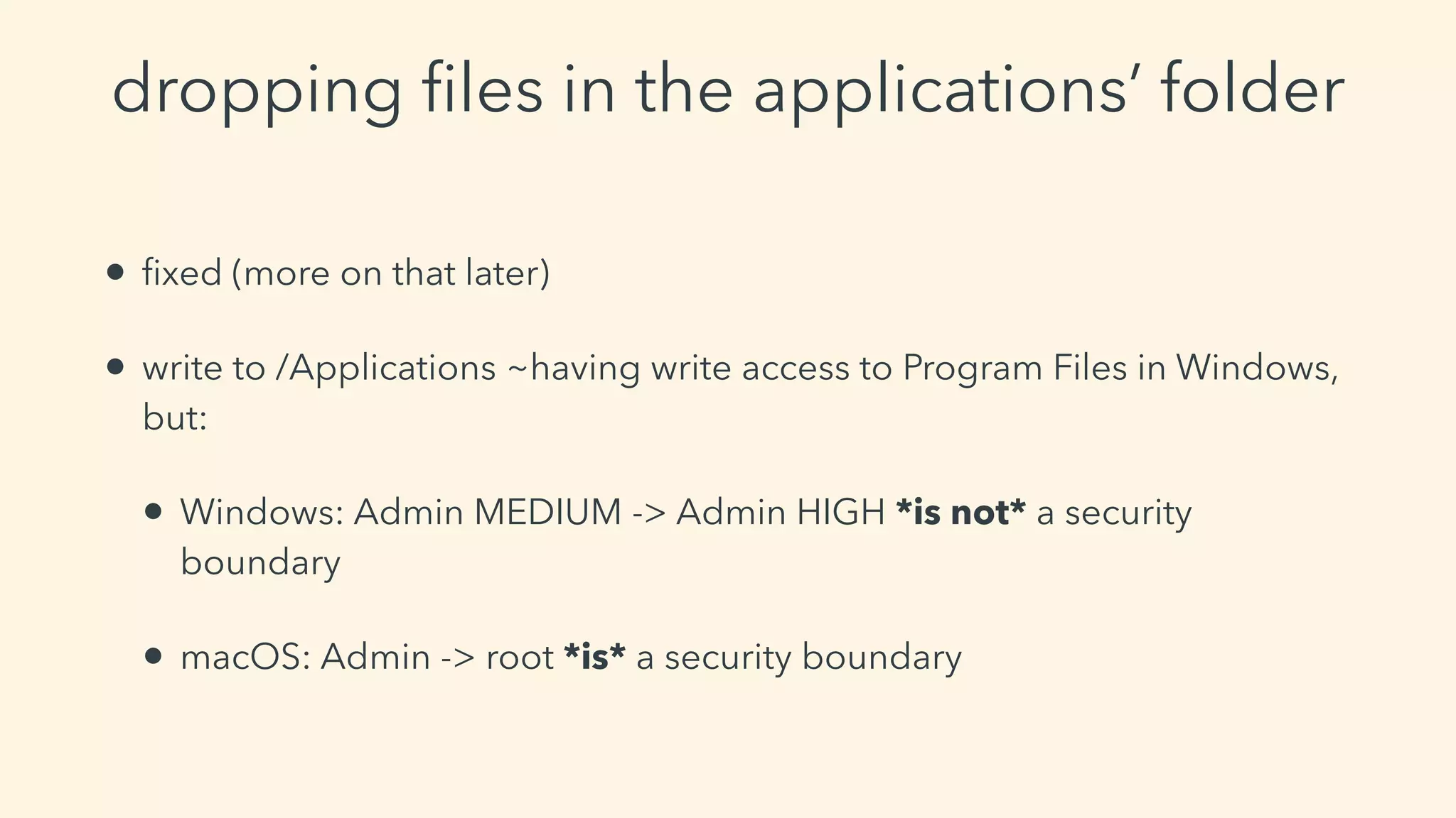 dropping ﬁles in the applications’ folder
• ﬁxed (more on that later)
• write to /Applications ~having write access to Program Files in Windows,
but:
• Windows: Admin MEDIUM -> Admin HIGH *is not* a security
boundary
• macOS: Admin -> root *is* a security boundary
 