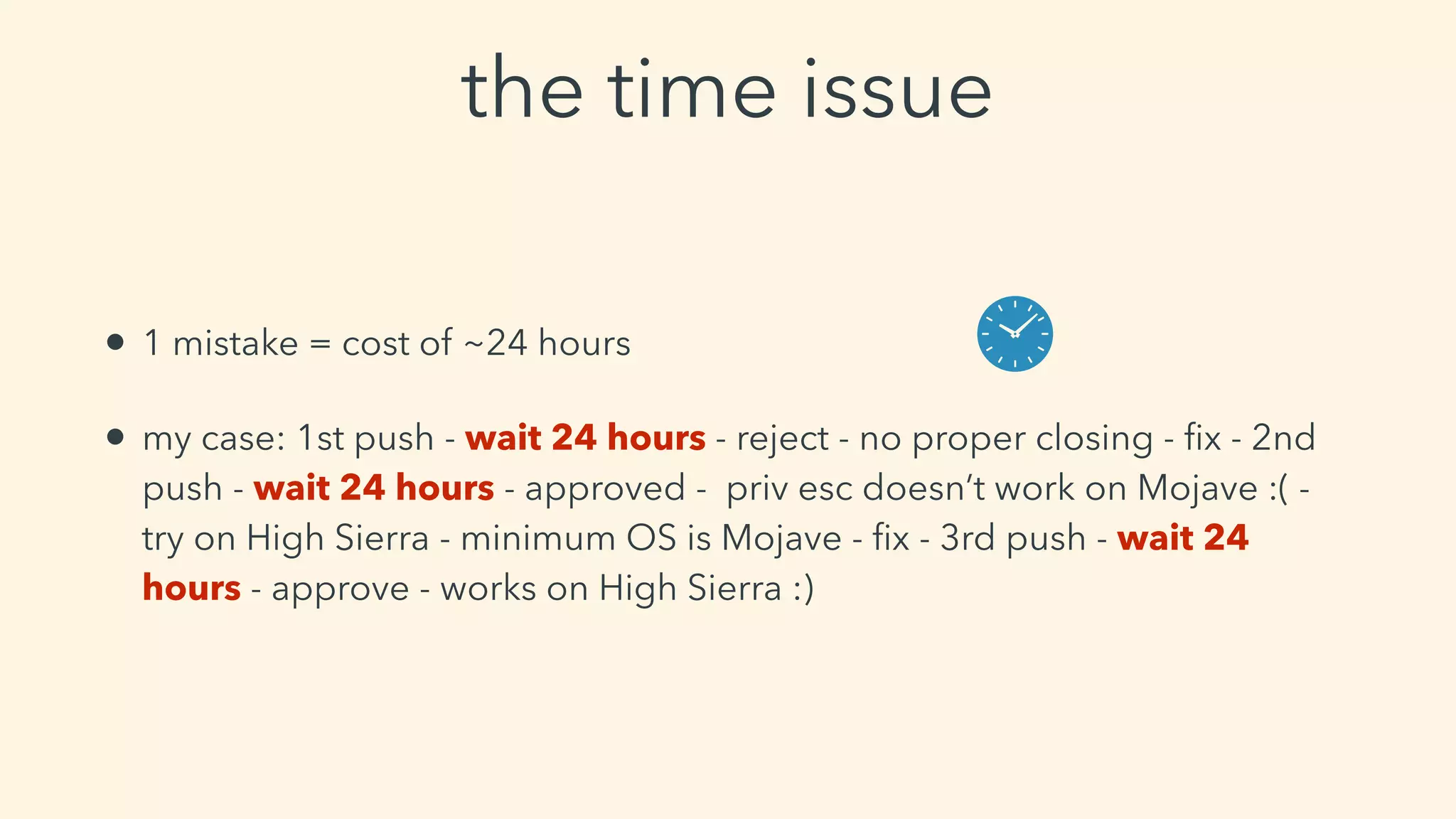 the time issue
• 1 mistake = cost of ~24 hours
• my case: 1st push - wait 24 hours - reject - no proper closing - ﬁx - 2nd
push - wait 24 hours - approved - priv esc doesn’t work on Mojave :( -
try on High Sierra - minimum OS is Mojave - ﬁx - 3rd push - wait 24
hours - approve - works on High Sierra :)
 