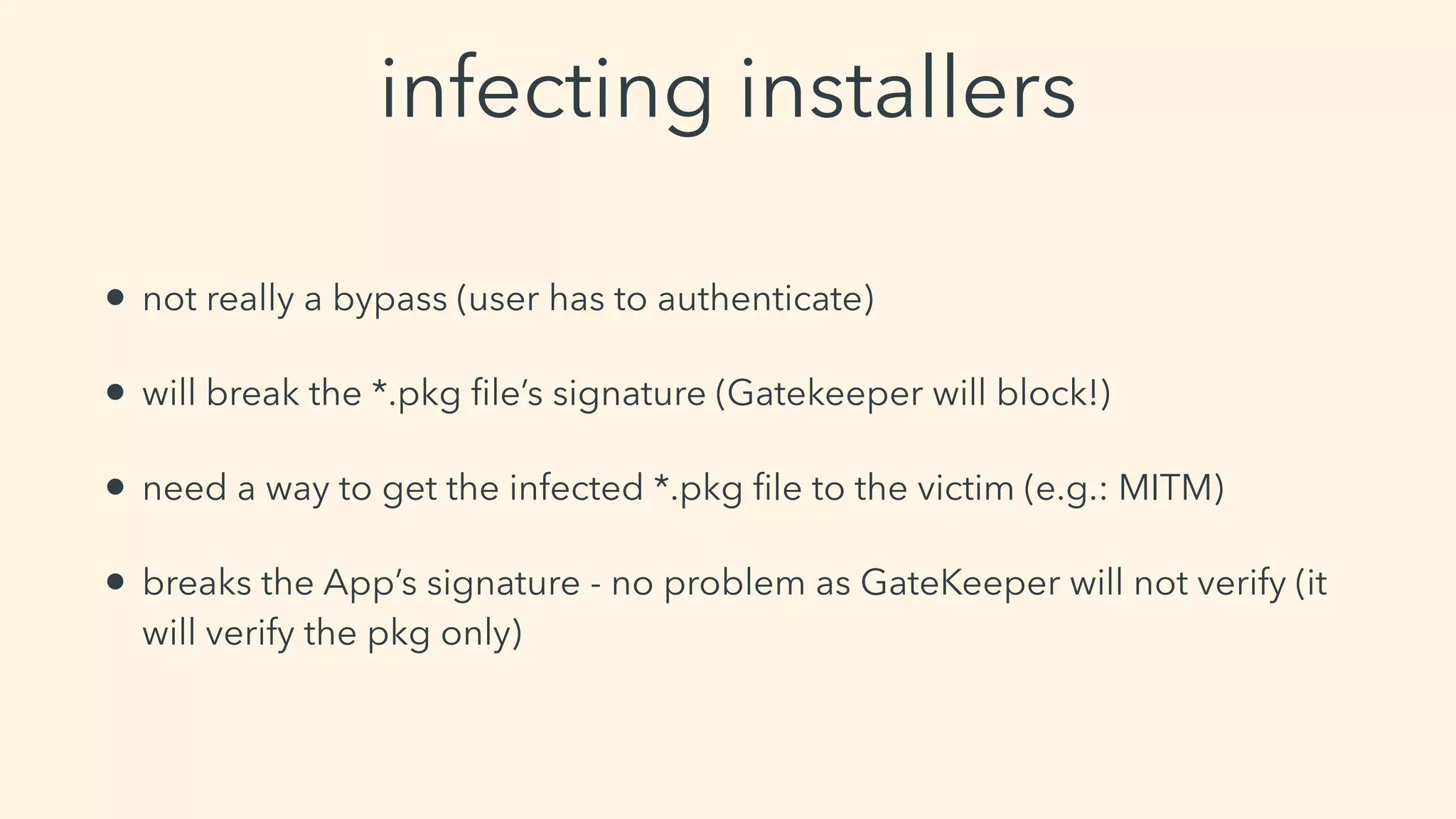 infecting installers
• not really a bypass (user has to authenticate)
• will break the *.pkg ﬁle’s signature (Gatekeeper will block!)
• need a way to get the infected *.pkg ﬁle to the victim (e.g.: MITM)
• breaks the App’s signature - no problem as GateKeeper will not verify (it
will verify the pkg only)
 