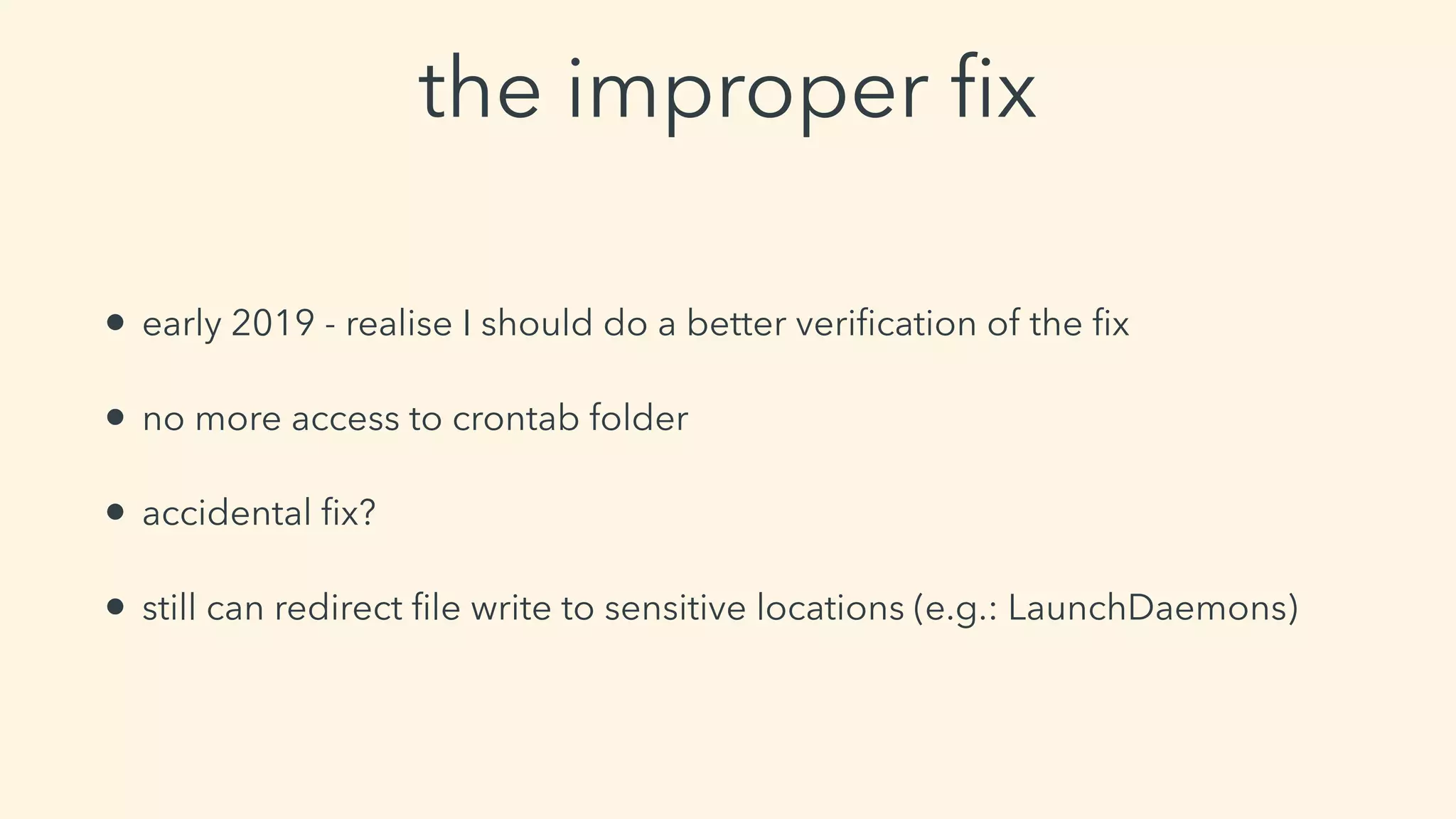 the improper ﬁx
• early 2019 - realise I should do a better veriﬁcation of the ﬁx
• no more access to crontab folder
• accidental ﬁx?
• still can redirect ﬁle write to sensitive locations (e.g.: LaunchDaemons)
 
