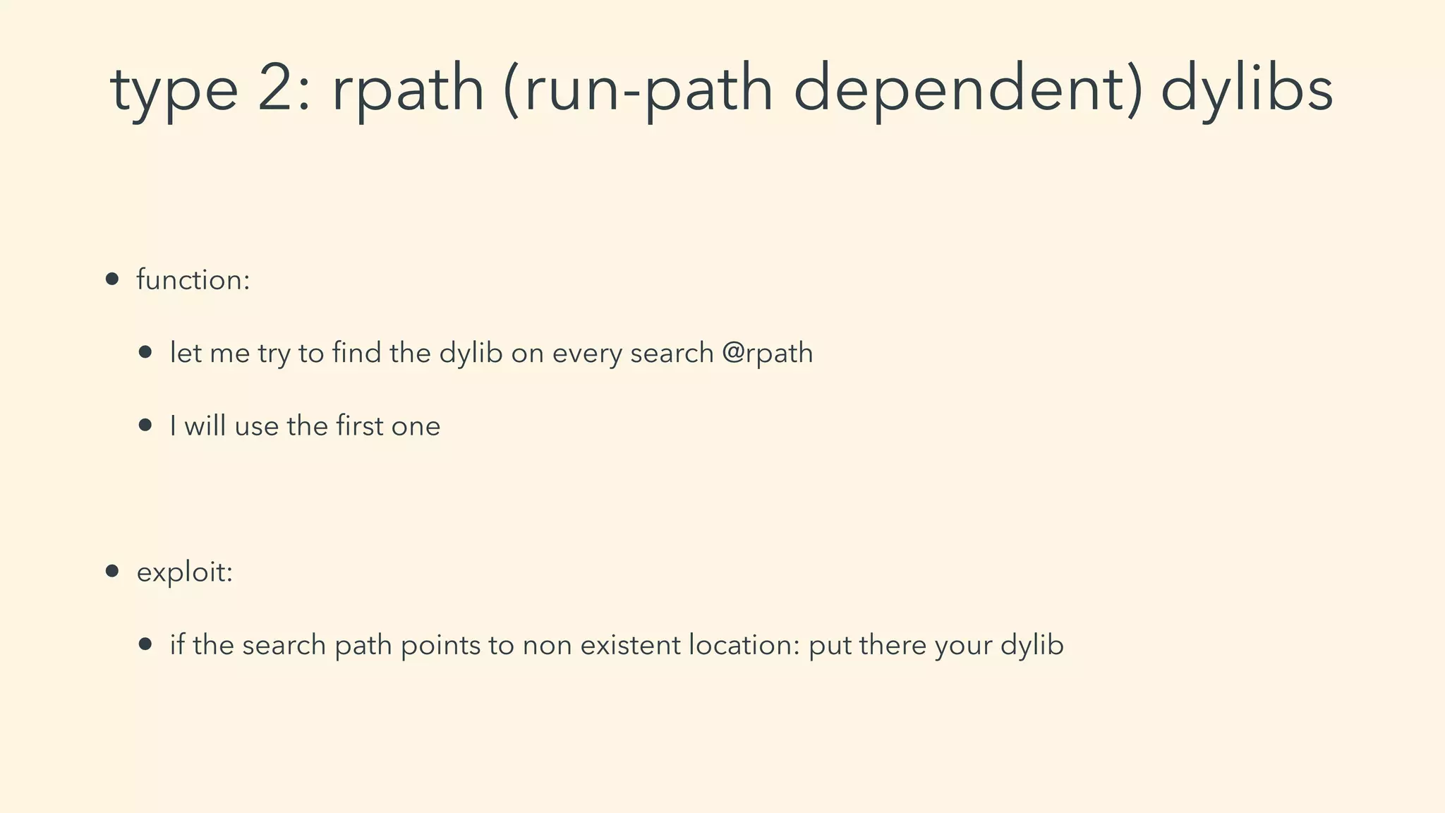 type 2: rpath (run-path dependent) dylibs
• function:
• let me try to ﬁnd the dylib on every search @rpath
• I will use the ﬁrst one
• exploit:
• if the search path points to non existent location: put there your dylib
 